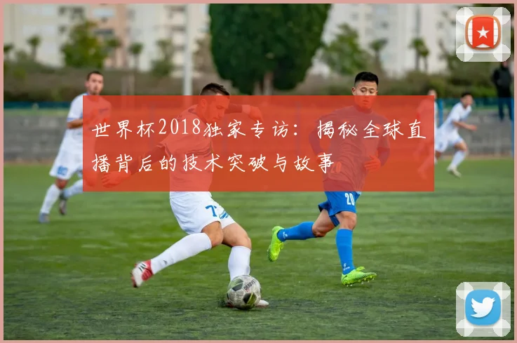世界杯2018独家专访：揭秘全球直播背后的技术突破与故事