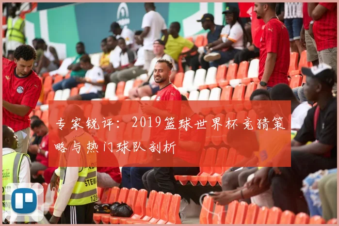 专家锐评：2019篮球世界杯竞猜策略与热门球队剖析