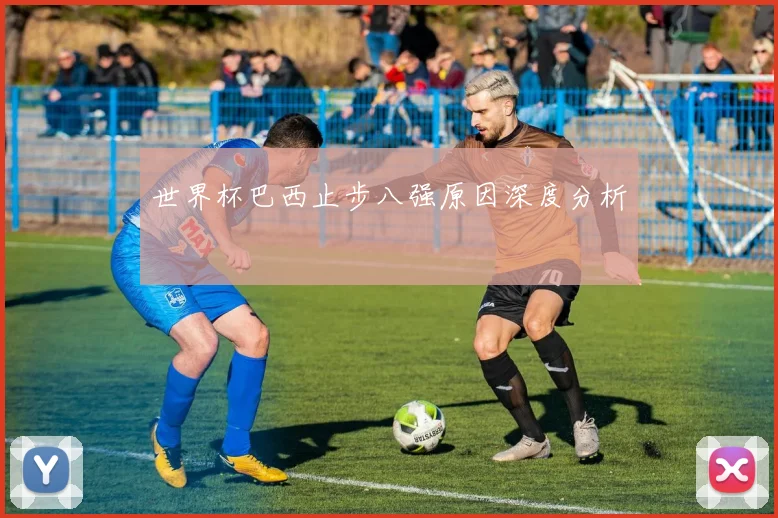 世界杯巴西止步八强原因深度分析