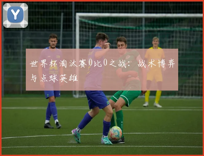 世界杯淘汰赛0比0之战：战术博弈与点球英雄