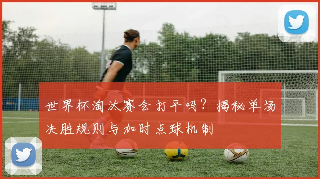 世界杯淘汰赛会打平吗？揭秘单场决胜规则与加时点球机制