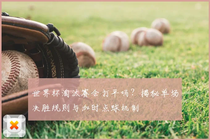 世界杯淘汰赛会打平吗？揭秘单场决胜规则与加时点球机制