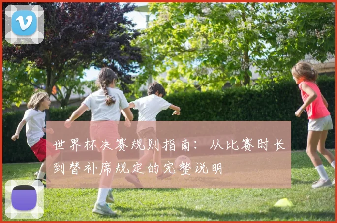 世界杯决赛规则指南：从比赛时长到替补席规定的完整说明