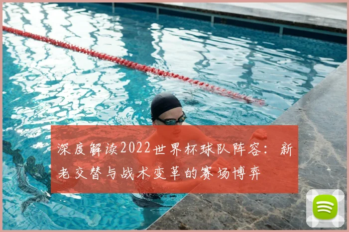 深度解读2022世界杯球队阵容：新老交替与战术变革的赛场博弈