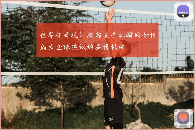 世界杯奇观！胸部夹手机瞬间如何成为全球热议的温情插曲