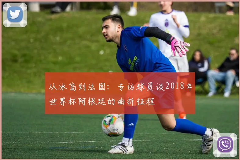 从冰岛到法国：专访球员谈2018年世界杯阿根廷的曲折征程