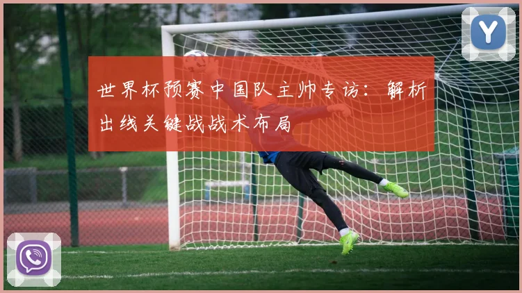 世界杯预赛中国队主帅专访：解析出线关键战战术布局