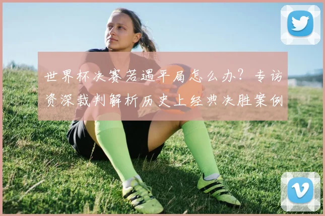 世界杯决赛若遇平局怎么办？专访资深裁判解析历史上经典决胜案例
