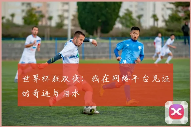 世界杯狂欢夜：我在网络平台见证的奇迹与泪水