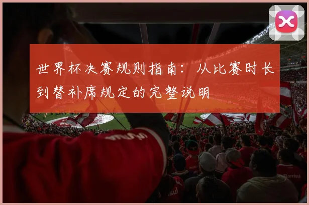 世界杯决赛规则指南：从比赛时长到替补席规定的完整说明