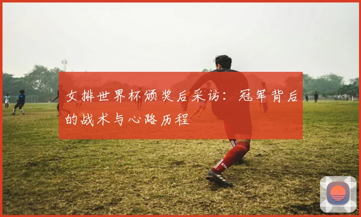 女排世界杯颁奖后采访：冠军背后的战术与心路历程