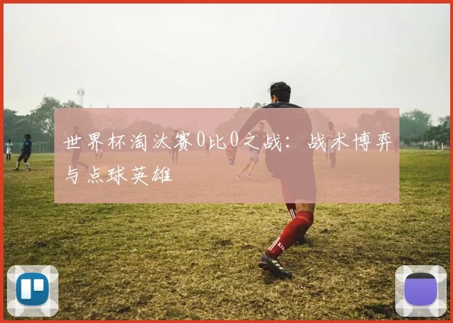 世界杯淘汰赛0比0之战：战术博弈与点球英雄
