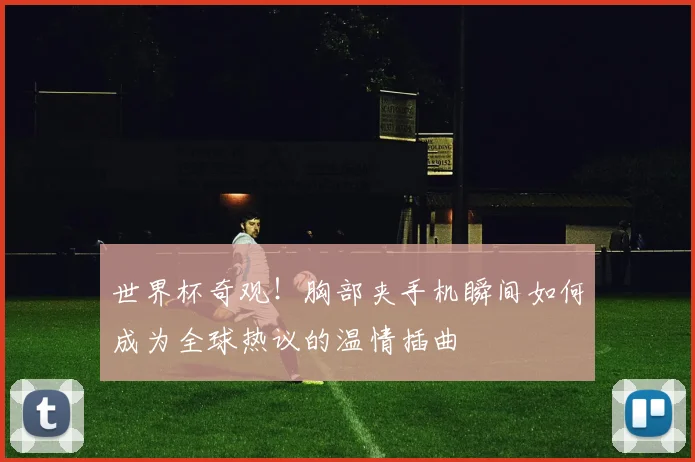 世界杯奇观！胸部夹手机瞬间如何成为全球热议的温情插曲