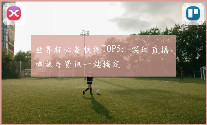 世界杯必备软件TOP5：实时直播、回放与资讯一站搞定