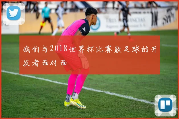 我们与2018世界杯比赛款足球的开发者面对面